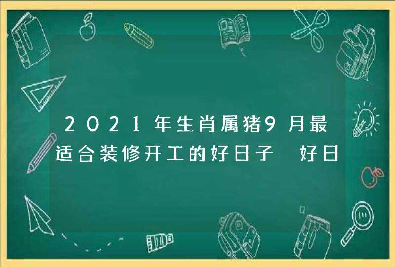 2021年生肖属猪9月最适合装修开工的好日子 好日子分析